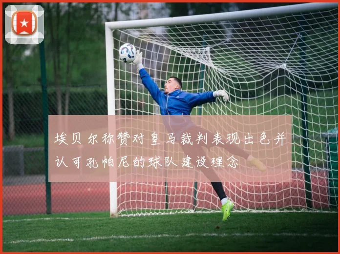 埃贝尔称赞对皇马裁判表现出色并认可孔帕尼的球队建设理念