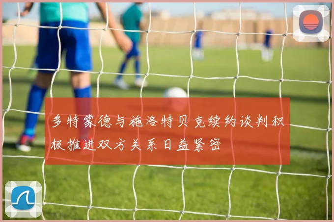 多特蒙德与施洛特贝克续约谈判积极推进双方关系日益紧密