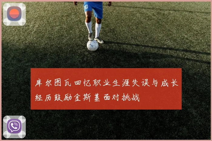 库尔图瓦回忆职业生涯失误与成长经历鼓励金斯基面对挑战