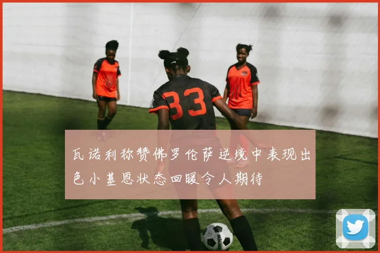 瓦诺利称赞佛罗伦萨逆境中表现出色小基恩状态回暖令人期待