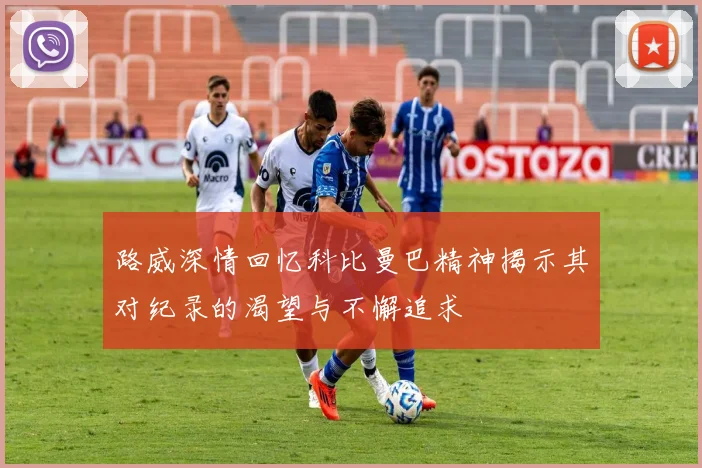 路威深情回忆科比曼巴精神揭示其对纪录的渴望与不懈追求