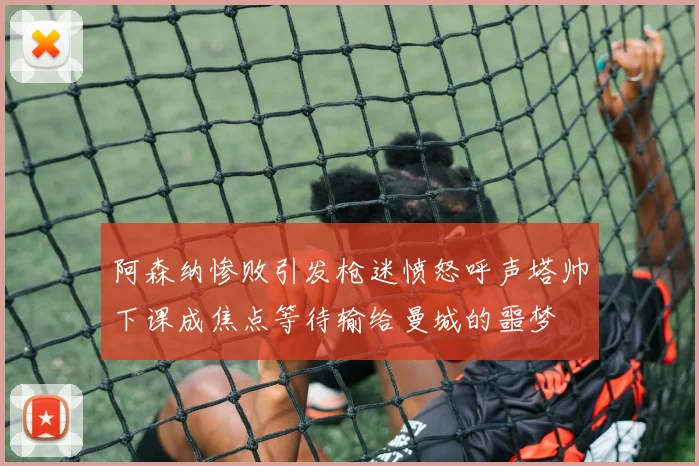 阿森纳惨败引发枪迷愤怒呼声塔帅下课成焦点等待输给曼城的噩梦