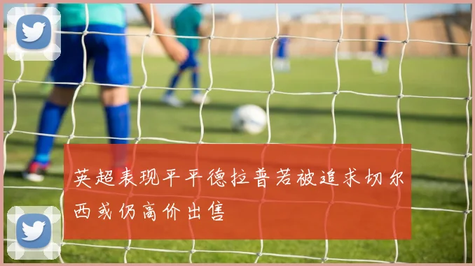 英超表现平平德拉普若被追求切尔西或仍高价出售