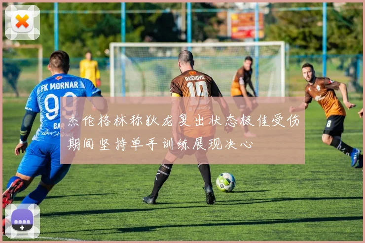 杰伦格林称狄龙复出状态极佳受伤期间坚持单手训练展现决心