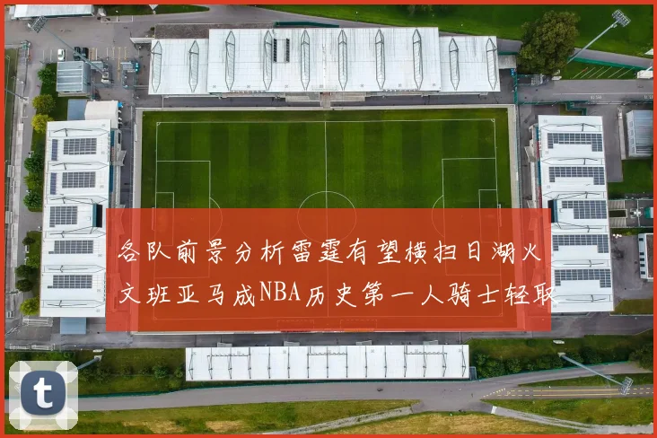 各队前景分析雷霆有望横扫日湖火文班亚马成NBA历史第一人骑士轻取猛龙