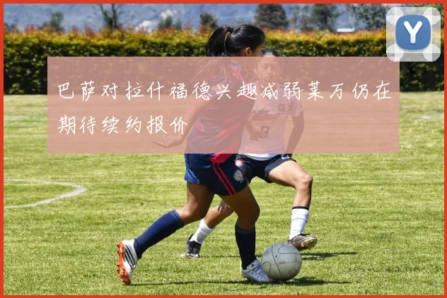 巴萨对拉什福德兴趣减弱莱万仍在期待续约报价