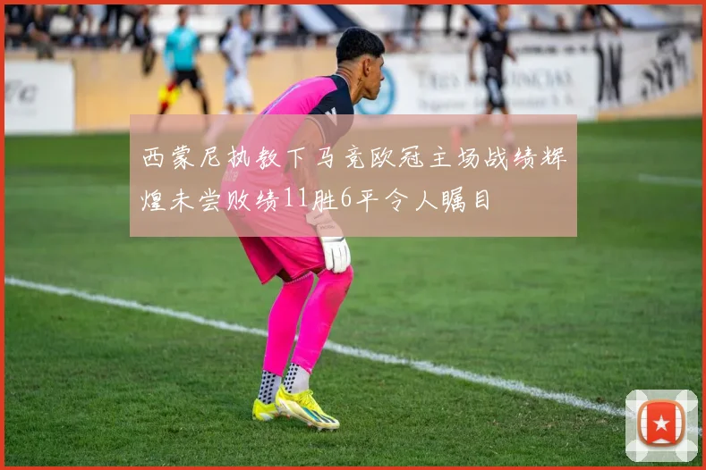 西蒙尼执教下马竞欧冠主场战绩辉煌未尝败绩11胜6平令人瞩目