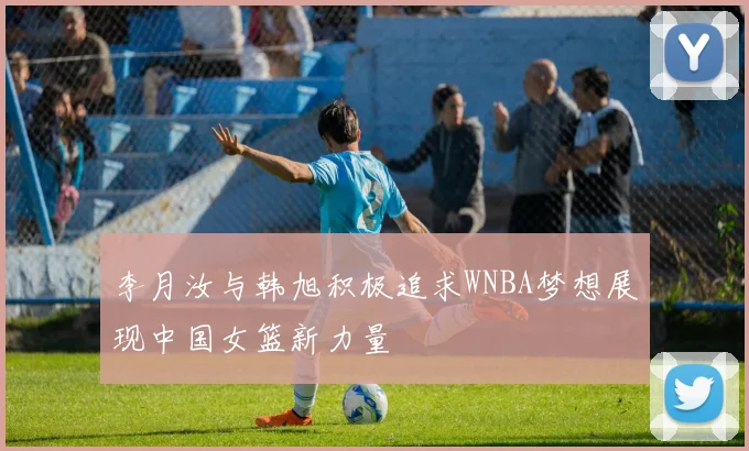李月汝与韩旭积极追求WNBA梦想展现中国女篮新力量