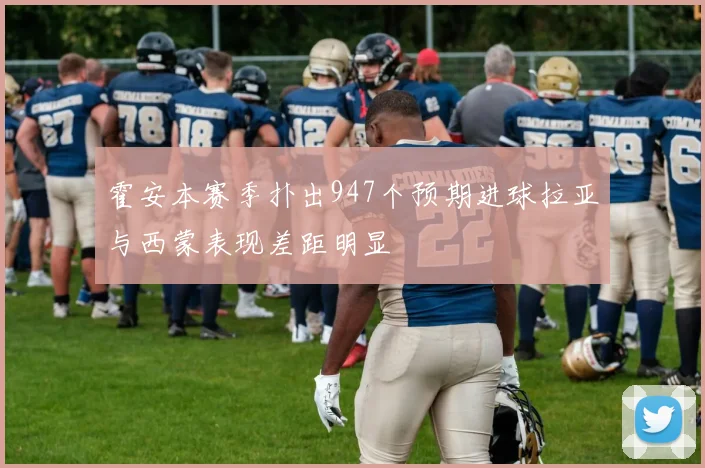 霍安本赛季扑出947个预期进球拉亚与西蒙表现差距明显