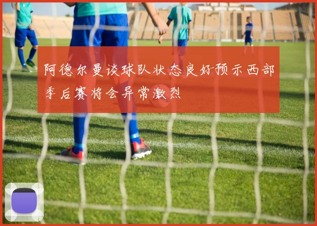 阿德尔曼谈球队状态良好预示西部季后赛将会异常激烈
