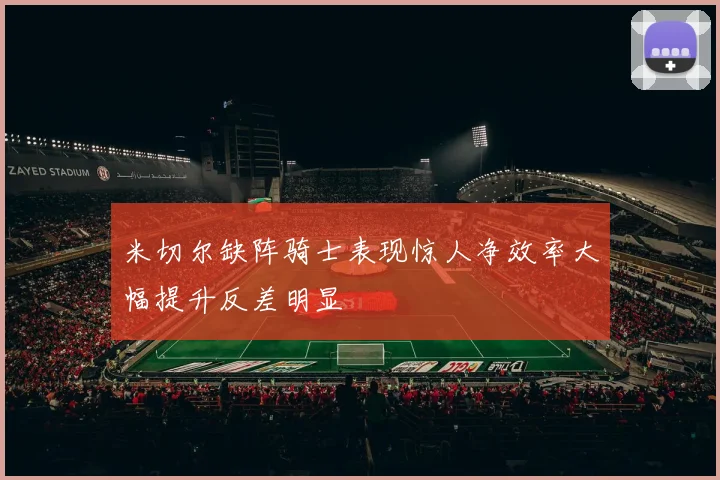 米切尔缺阵骑士表现惊人净效率大幅提升反差明显
