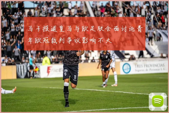 马卡报道皇马与欧足联会面讨论青年欧冠裁判争议影响不大