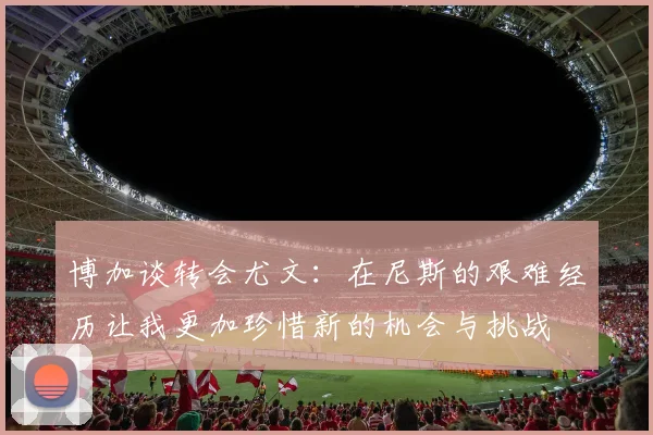 博加谈转会尤文:在尼斯的艰难经历让我更加珍惜新的机会与挑战