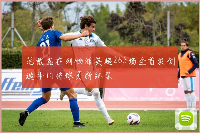 范戴克在利物浦英超265场全首发创造非门将球员新纪录