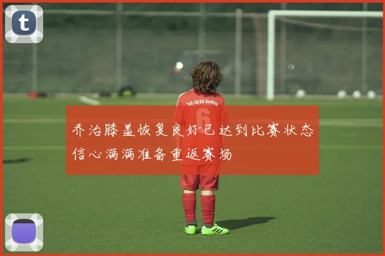乔治膝盖恢复良好已达到比赛状态信心满满准备重返赛场