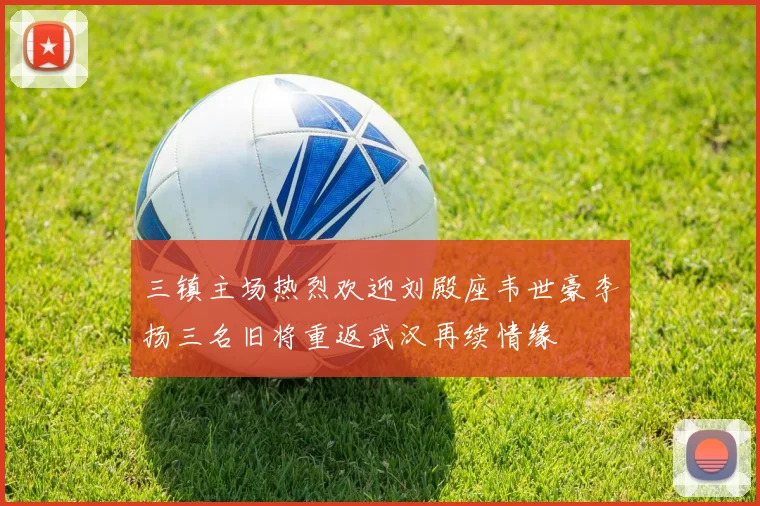 三镇主场热烈欢迎刘殿座韦世豪李扬三名旧将重返武汉再续情缘
